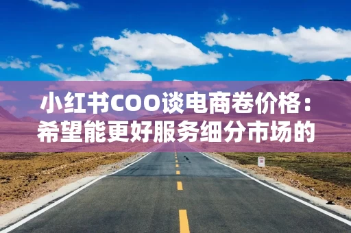 小红书COO谈电商卷价格：希望能更好服务细分市场的商家