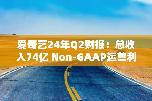 爱奇艺24年Q2财报：总收入74亿 Non-GAAP运营利润5亿