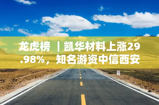 龙虎榜 ｜凯华材料上涨29.98%，知名游资中信西安朱雀大街买入976.52万元