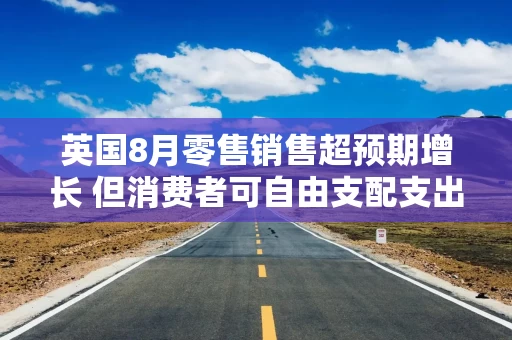 英国8月零售销售超预期增长 但消费者可自由支配支出仍面临压力