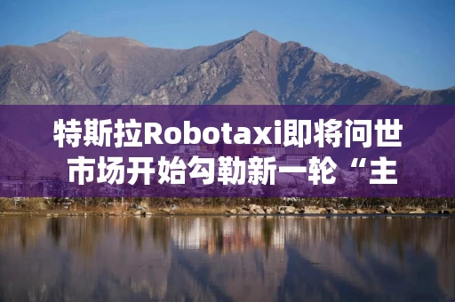 特斯拉Robotaxi即将问世 市场开始勾勒新一轮“主升浪”曲线