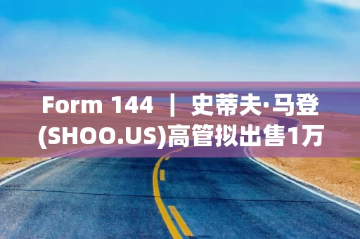 Form 144 ｜ 史蒂夫·马登(SHOO.US)高管拟出售1万股股份，价值约45万美元