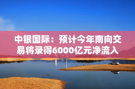 中银国际：预计今年南向交易将录得6000亿元净流入 关注腾讯、美团、快手及小米