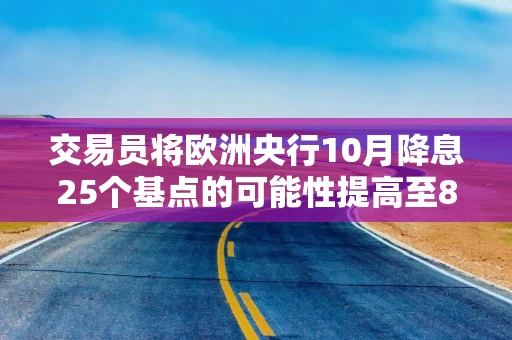 交易员将欧洲央行10月降息25个基点的可能性提高至80%