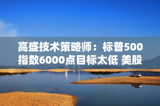 高盛技术策略师：标普500指数6000点目标太低 美股年底将迎一波大涨