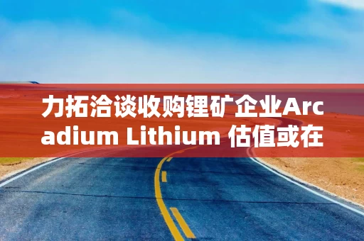 力拓洽谈收购锂矿企业Arcadium Lithium 估值或在40亿-60亿美元