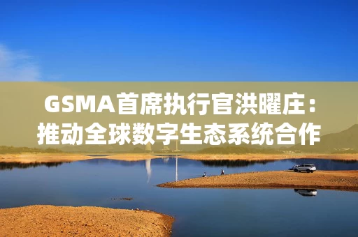 GSMA首席执行官洪曜庄：推动全球数字生态系统合作，直面挑战