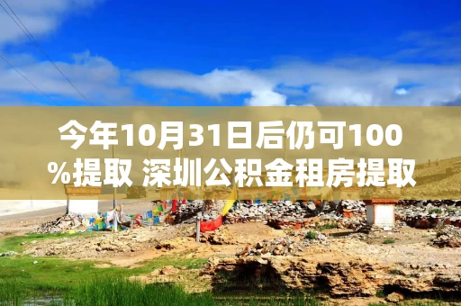 今年10月31日后仍可100%提取 深圳公积金租房提取阶段性政策续期一年