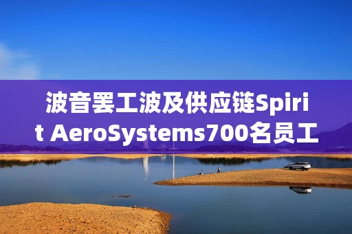 波音罢工波及供应链Spirit AeroSystems700名员工面临强制休假