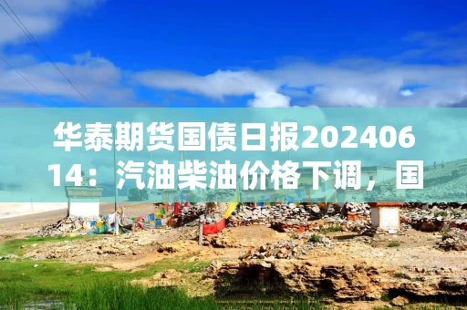 华泰期货国债日报20240614：汽油柴油价格下调，国债维持震荡