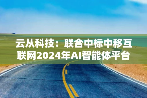 云从科技：联合中标中移互联网2024年AI智能体平台项目