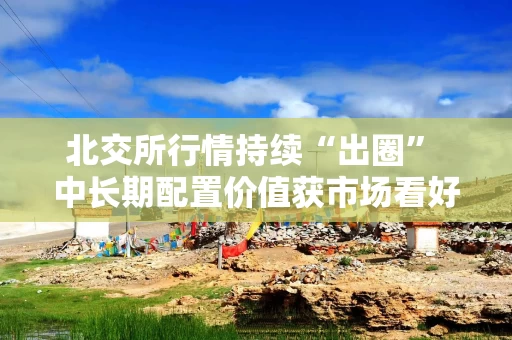 北交所行情持续“出圈” 中长期配置价值获市场看好