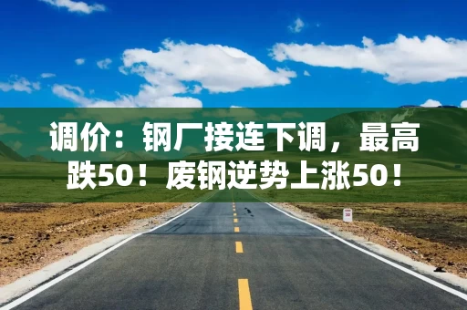 调价：钢厂接连下调，最高跌50！废钢逆势上涨50！