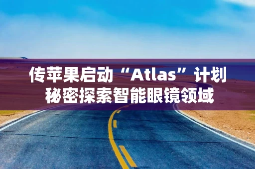 传苹果启动“Atlas”计划 秘密探索智能眼镜领域