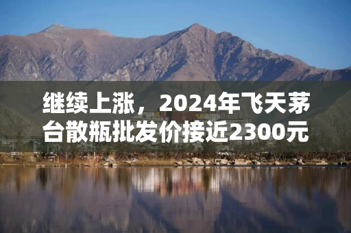 继续上涨，2024年飞天茅台散瓶批发价接近2300元