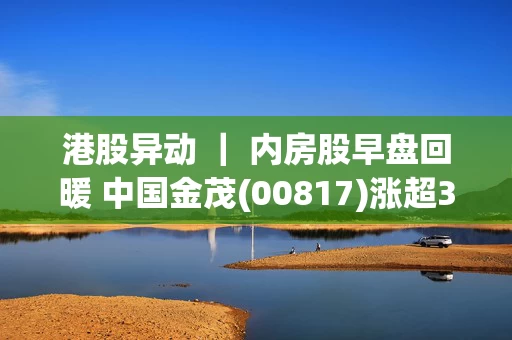 港股异动 ｜ 内房股早盘回暖 中国金茂(00817)涨超3% 住建部释放最新信号 加快推动收购存量商品房用作保障房