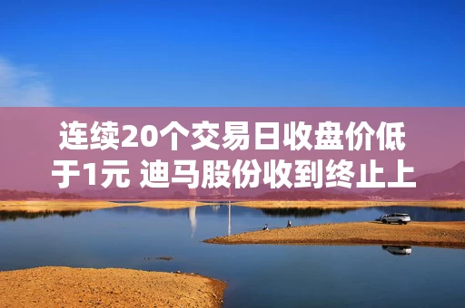 连续20个交易日收盘价低于1元 迪马股份收到终止上市告知书