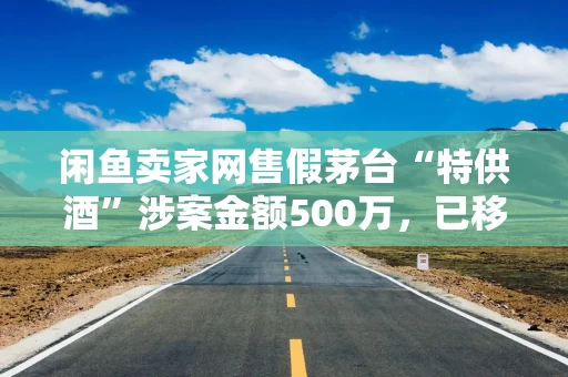 闲鱼卖家网售假茅台“特供酒”涉案金额500万，已移送警方立案侦查