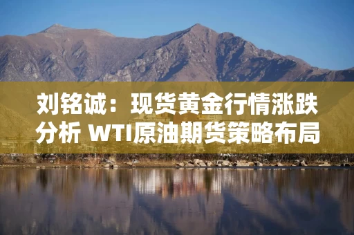 刘铭诚：现货黄金行情涨跌分析 WTI原油期货策略布局