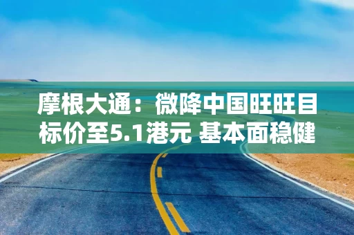 摩根大通：微降中国旺旺目标价至5.1港元 基本面稳健强韧且估值具有吸引力