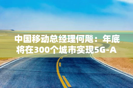 中国移动总经理何飚：年底将在300个城市实现5G-A商用部署，推动5G-A×AI融合创新发展