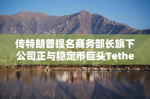 传特朗普提名商务部长旗下公司正与稳定币巨头Tether就20亿美元比特币贷款项目进行谈判