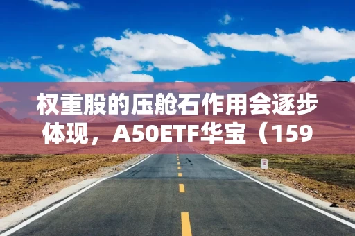 权重股的压舱石作用会逐步体现，A50ETF华宝（159596）昨日“吸金”6836万