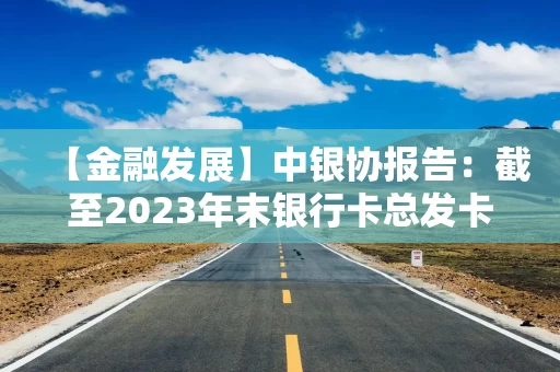 【金融发展】中银协报告：截至2023年末银行卡总发卡量95.6亿张 同比增长2.8%