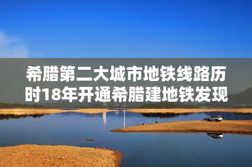 希腊第二大城市地铁线路历时18年开通希腊建地铁发现大量文物和遗迹