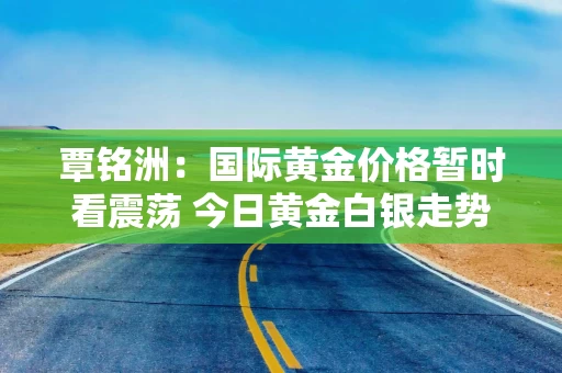 覃铭洲：国际黄金价格暂时看震荡 今日黄金白银走势分析