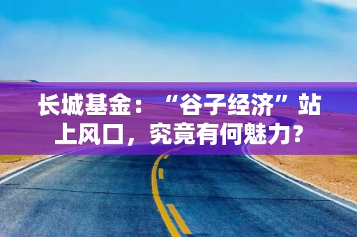 长城基金：“谷子经济”站上风口，究竟有何魅力？