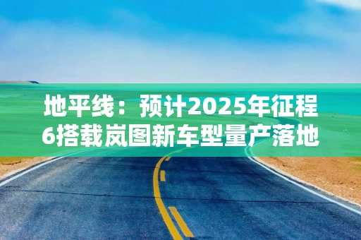 地平线：预计2025年征程6搭载岚图新车型量产落地