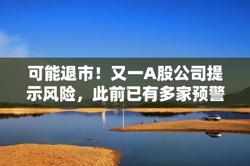 可能退市！又一A股公司提示风险，此前已有多家预警，涉超15万股民！