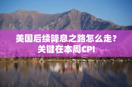 美国后续降息之路怎么走？关键在本周CPI