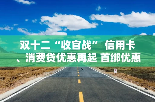 双十二“收官战” 信用卡、消费贷优惠再起 首绑优惠平台进一步拓宽 降息满减只为拉新获客