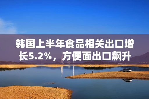 韩国上半年食品相关出口增长5.2%，方便面出口飙升32.3%