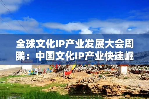 全球文化IP产业发展大会周鹏：中国文化IP产业快速崛起