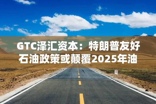 GTC泽汇资本：特朗普友好石油政策或颠覆2025年油价预测