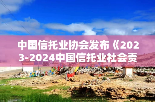 中国信托业协会发布《2023-2024中国信托业社会责任报告》