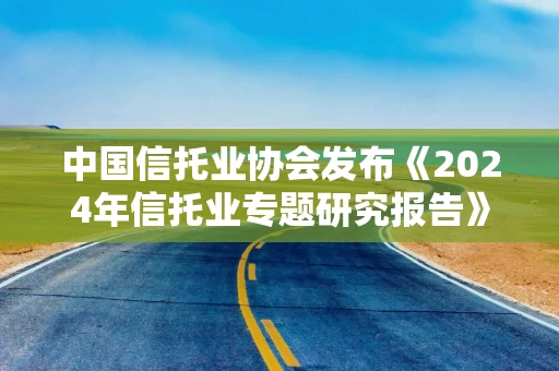 中国信托业协会发布《2024年信托业专题研究报告》