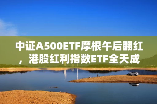 中证A500ETF摩根午后翻红，港股红利指数ETF全天成交额近5亿元，摩根“红利工具箱”助力提升投资者获得感