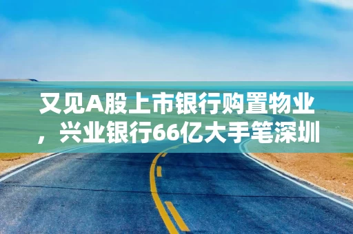 又见A股上市银行购置物业，兴业银行66亿大手笔深圳买楼，地块原属恒大超总项目