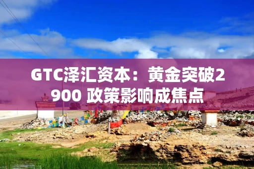 GTC泽汇资本：黄金突破2900 政策影响成焦点