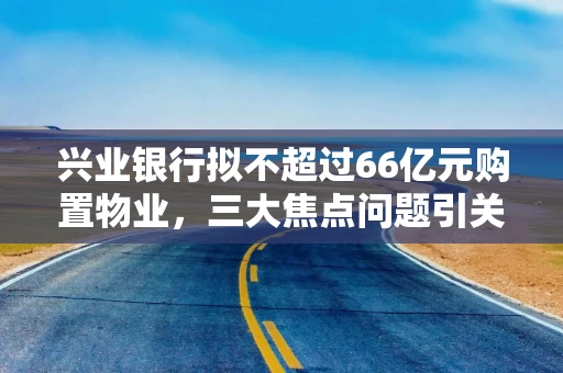 兴业银行拟不超过66亿元购置物业，三大焦点问题引关注