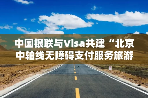 中国银联与Visa共建“北京中轴线无障碍支付服务旅游示范区”