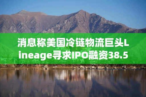 消息称美国冷链物流巨头Lineage寻求IPO融资38.5亿美元