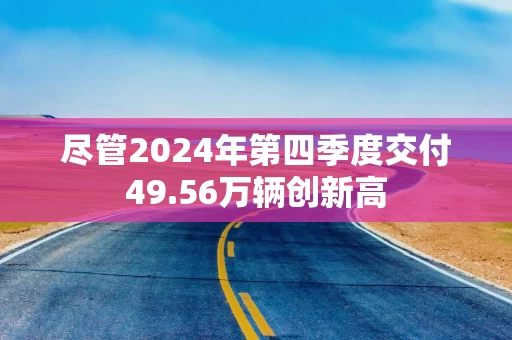 尽管2024年第四季度交付49.56万辆创新高