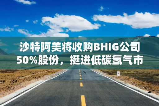 沙特阿美将收购BHIG公司50%股份，挺进低碳氢气市场