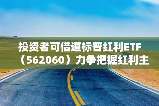 投资者可借道标普红利ETF（562060）力争把握红利主题长期机遇