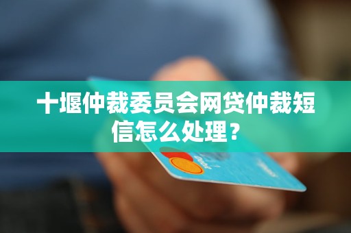 十堰仲裁委员会网贷仲裁短信怎么处理？